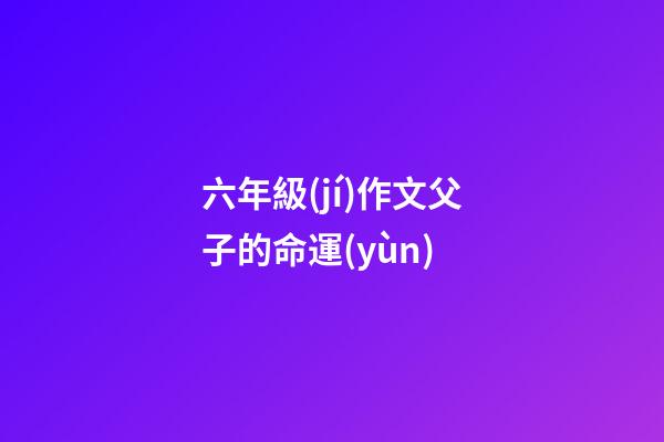 六年級(jí)作文父子的命運(yùn) (父與子的作文600字)-第1張-觀點(diǎn)-玄機(jī)派